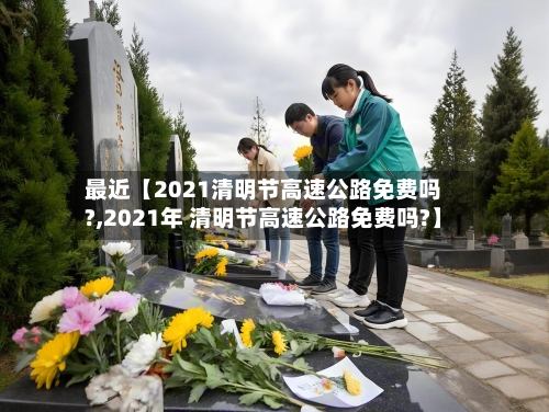 最近【2021清明节高速公路免费吗?,2021年 清明节高速公路免费吗?】-第2张图片