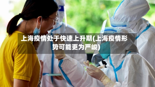 上海疫情处于快速上升期(上海疫情形势可能更为严峻)