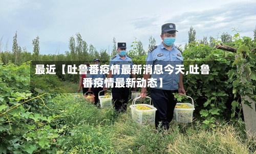 最近【吐鲁番疫情最新消息今天,吐鲁番疫情最新动态】