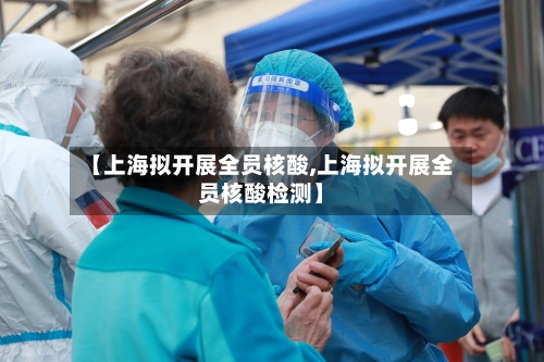 【上海拟开展全员核酸,上海拟开展全员核酸检测】
