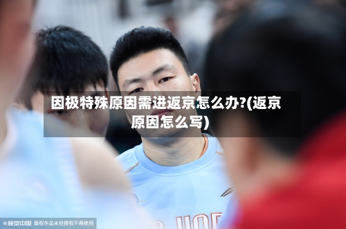 因极特殊原因需进返京怎么办?(返京原因怎么写)-第2张图片