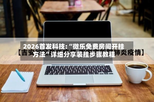2026首发科技:“微乐免费房间开挂方法”详细分享装挂步骤教程