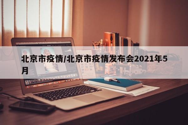 北京市疫情/北京市疫情发布会2021年5月