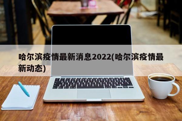 哈尔滨疫情最新消息2022(哈尔滨疫情最新动态)