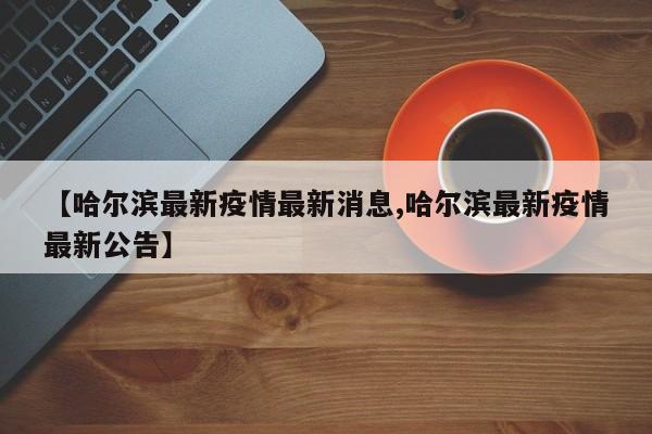 【哈尔滨最新疫情最新消息,哈尔滨最新疫情最新公告】
