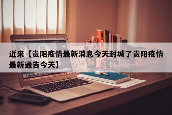 近来【贵阳疫情最新消息今天封城了贵阳疫情最新通告今天】