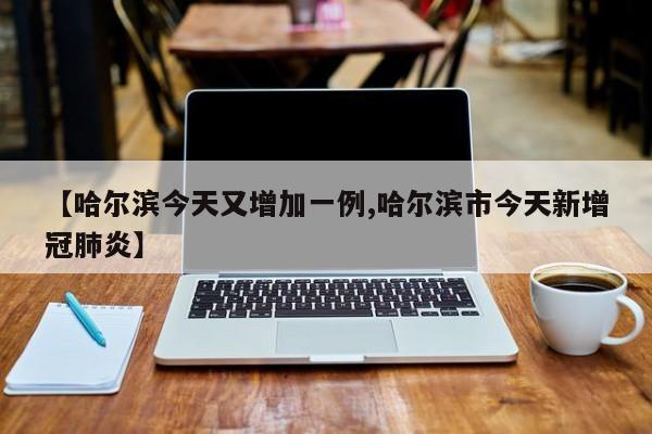 【哈尔滨今天又增加一例,哈尔滨市今天新增冠肺炎】