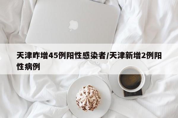 天津昨增45例阳性感染者/天津新增2例阳性病例